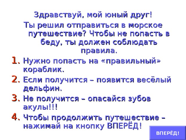 Здравствуй, мой юный друг! Ты решил отправиться в морское путешествие? Чтобы не попасть в беду, ты должен соблюдать правила. Нужно попасть на «правильный» кораблик. Если получится – появится весёлый дельфин. Не получится – опасайся зубов акулы!!! Чтобы продолжить путешествие – нажимай на кнопку ВПЕРЁД! ВПЕРЁД!