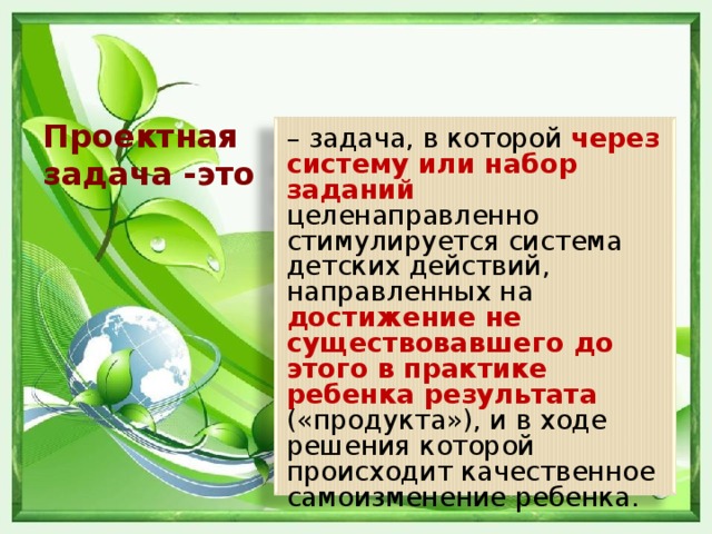 Проектная задача -это – задача, в которой через систему или набор заданий целенаправленно стимулируется система детских действий, направленных на достижение не существовавшего до этого в практике ребенка результата («продукта»), и в ходе решения которой происходит качественное самоизменение ребенка.  А.Б.Воронцов