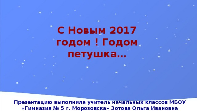 С Новым 2017 годом ! Годом петушка… Презентацию выполнила учитель начальных классов МБОУ «Гимназия № 5 г. Морозовска» Зотова Ольга Ивановна