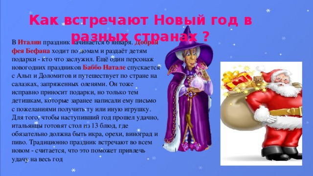 Как встречают Новый год в разных странах ? В Италии праздник начинается 6 января. Добрая фея Бефана ходит по домам и раздаёт детям подарки - кто что заслужил. Ещё один персонаж новогодних праздников Баббо Натале спускается с Альп и Доломитов и путешествует по стране на салазках, запряженных оленями. Он тоже исправно приносит подарки, но только тем детишкам, которые заранее написали ему письмо с пожеланиями получить ту или иную игрушку. Для того, чтобы наступивший год прошел удачно, итальянцы готовят стол из 13 блюд, где обязательно должна быть икра, орехи, виноград и пиво. Традиционно праздник встречают во всем новом - считается, что это поможет привлечь удачу на весь год