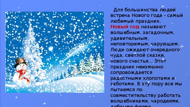 Для большинства людей встреча Нового года - самый любимый праздник.  Новый год  называют волшебным, загадочным, удивительным, неповторимым, чарующим. Люди ожидают очередного чуда, светлой сказки, нового счастья... Этот праздник неизменно сопровождается радостными хлопотами и заботами. В эту пору все мы пытаемся по совместительству работать волшебниками, чародеями, добрыми феями...