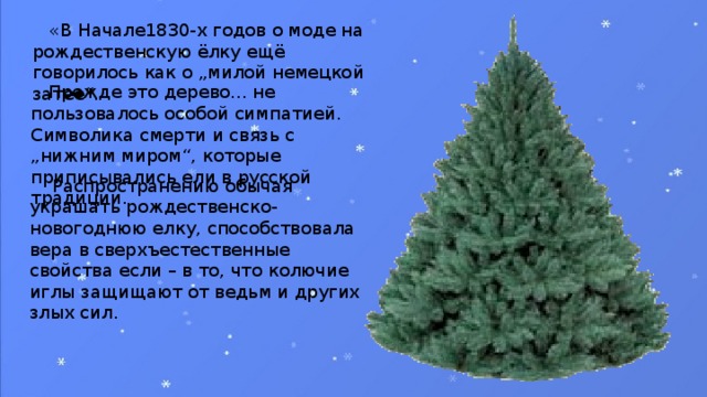 «В Начале1830-х годов о моде на рождественскую ёлку ещё говорилось как о „милой немецкой затее“.  Прежде это дерево... не пользовалось особой симпатией. Символика смерти и связь с „нижним миром“, которые приписывались ели в русской традиции.  Распространению обычая украшать рождественско-новогоднюю елку, способствовала вера в сверхъестественные свойства если – в то, что колючие иглы защищают от ведьм и других злых сил.