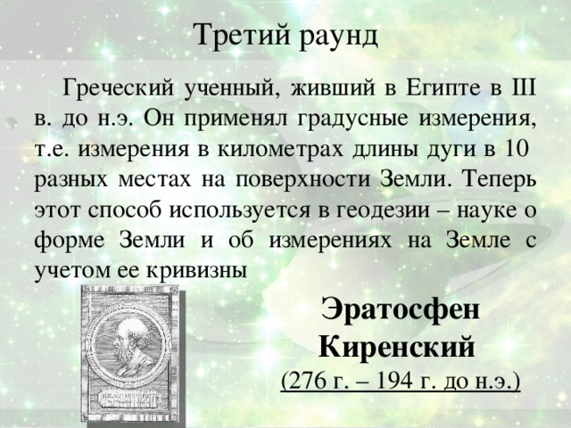 Третий раунд Греческий ученный, живший в Египте в III в. до н.э. Он применял градусные измерения, т.е. измерения в километрах длины дуги в 10 разных местах на поверхности Земли. Теперь этот способ используется в геодезии – науке о форме Земли и об измерениях на Земле с учетом ее кривизны Эратосфен Киренский (276 г. – 194 г. до н.э.) Ответ: