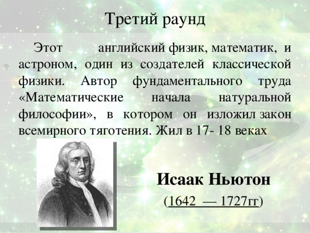 Третий раунд Этот  английский физик, математик,  и астроном, один из создателей классической физики. Автор фундаментального труда «Математические начала натуральной философии», в котором он изложил закон всемирного тяготения. Жил в 17- 18 веках Исаак Ньютон   ( 1642  — 1727гг )   Ответ: