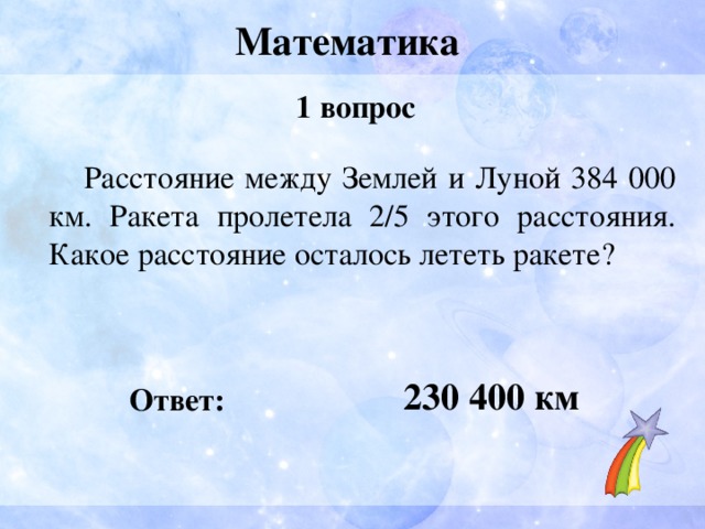 Математика 1 вопрос  Расстояние между Землей и Луной 384 000 км. Ракета пролетела 2/5 этого расстояния. Какое расстояние осталось лететь ракете?   230 400 км Ответ: