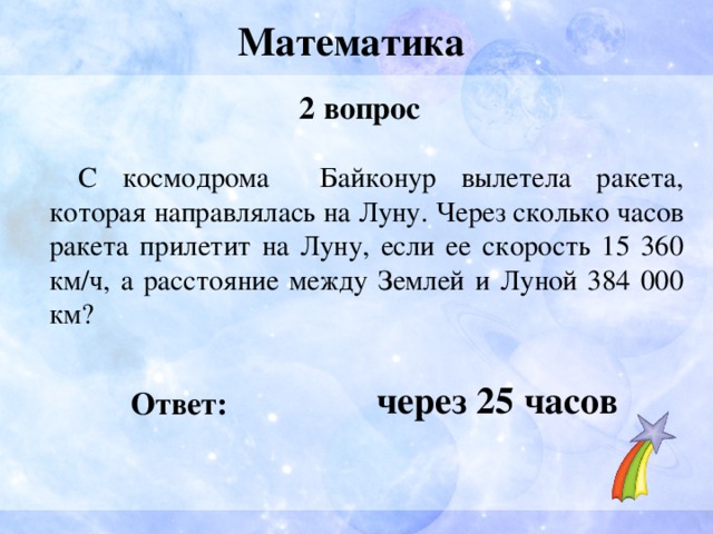 Математика 2 вопрос  С космодрома Байконур вылетела ракета, которая направлялась на Луну. Через сколько часов ракета прилетит на Луну, если ее скорость 15 360 км/ч, а расстояние между Землей и Луной 384 000 км?  через 25 часов Ответ: