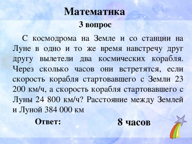 Математика 3 вопрос  С космодрома на Земле и со станции на Луне в одно и то же время навстречу друг другу вылетели два космических корабля. Через сколько часов они встретятся, если скорость корабля стартовавшего с Земли 23 200 км/ч, а скорость корабля стартовавшего с Луны 24 800 км/ч? Расстояние между Землей и Луной 384 000 км 8 часов Ответ: