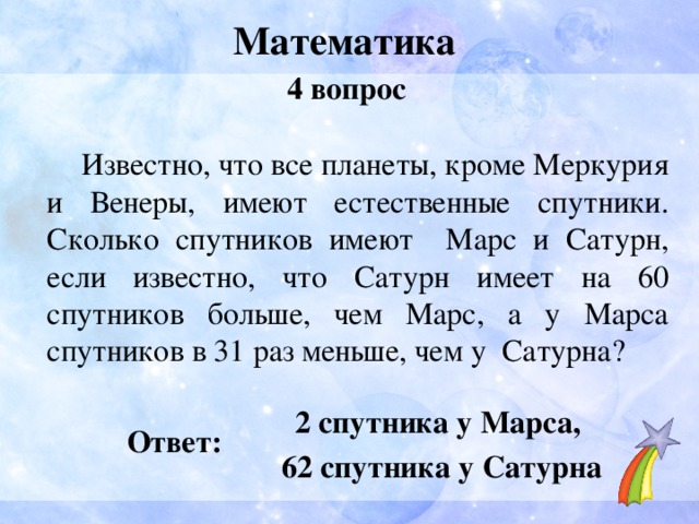 Математика 4 вопрос  Известно, что все планеты, кроме Меркурия и Венеры, имеют естественные спутники. Сколько спутников имеют Марс и Сатурн, если известно, что Сатурн имеет на 60 спутников больше, чем Марс, а у Марса спутников в 31 раз меньше, чем у Сатурна? 2 спутника у Марса, 62 спутника у Сатурна Ответ: