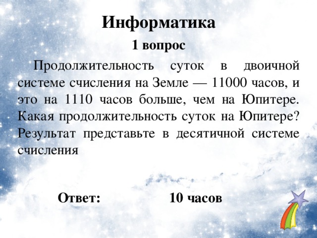 Информатика 1 вопрос  Продолжительность суток в двоичной системе счисления на Земле — 11000 часов, и это на 1110 часов больше, чем на Юпитере. Какая продолжительность суток на Юпитере? Результат представьте в десятичной системе счисления Ответ: 10 часов