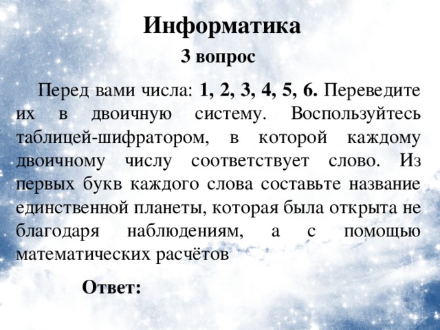 Информатика 3 вопрос  Перед вами числа: 1, 2, 3, 4, 5, 6. Переведите их в двоичную систему. Воспользуйтесь таблицей-шифратором, в которой каждому двоичному числу соответствует слово. Из первых букв каждого слова составьте название единственной планеты, которая была открыта не благодаря наблюдениям, а с помощью математических расчётов Ответ: