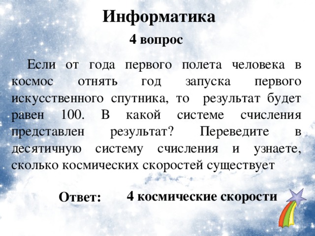 Информатика 4 вопрос  Если от года первого полета человека в космос отнять год запуска первого искусственного спутника, то результат будет равен 100. В какой системе счисления представлен результат? Переведите в десятичную систему счисления и узнаете, сколько космических скоростей существует  4 космические скорости Ответ: