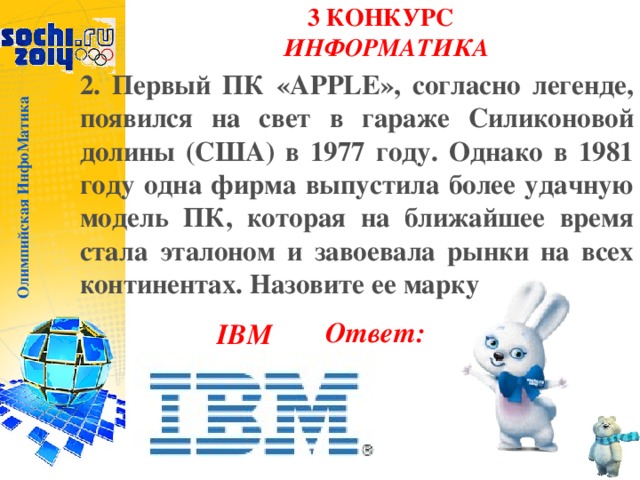 Олимпийская ИнфоМатика 3 КОНКУРС  ИНФОРМАТИКА   2. Первый ПК «APPLE», согласно легенде, появился на свет в гараже Силиконовой долины (США) в 1977 году. Однако в 1981 году одна фирма выпустила более удачную модель ПК, которая на ближайшее время стала эталоном и завоевала рынки на всех континентах. Назовите ее марку Ответ: IBM