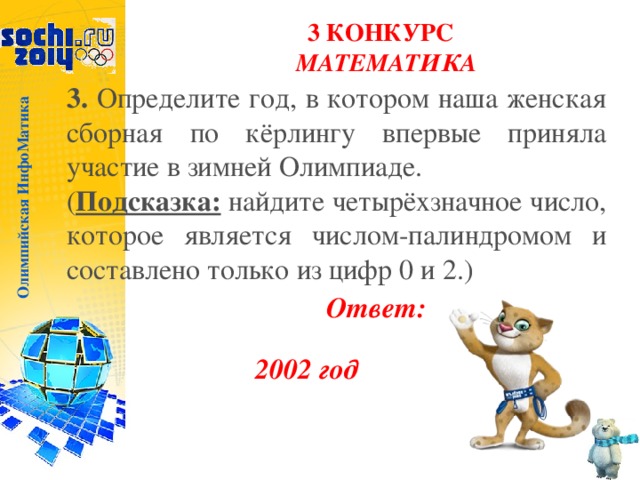 Олимпийская ИнфоМатика 3 КОНКУРС  МАТЕМАТИКА 3. Определите год, в котором наша женская сборная по кёрлингу впервые приняла участие в зимней Олимпиаде. ( Подсказка: найдите четырёхзначное число, которое является числом-палиндромом и составлено только из цифр 0 и 2.) Ответ: 2002 год