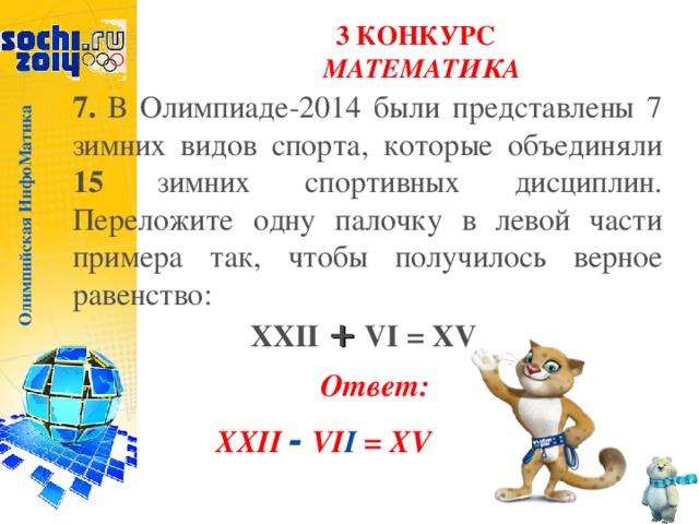 Олимпийская ИнфоМатика 3 КОНКУРС  МАТЕМАТИКА 7. В Олимпиаде-2014 были представлены 7 зимних видов спорта, которые объединяли 15 зимних спортивных дисциплин. Переложите одну палочку в левой части примера так, чтобы получилось верное равенство: XXII + VI = XV  Ответ: XXII - VI I = XV