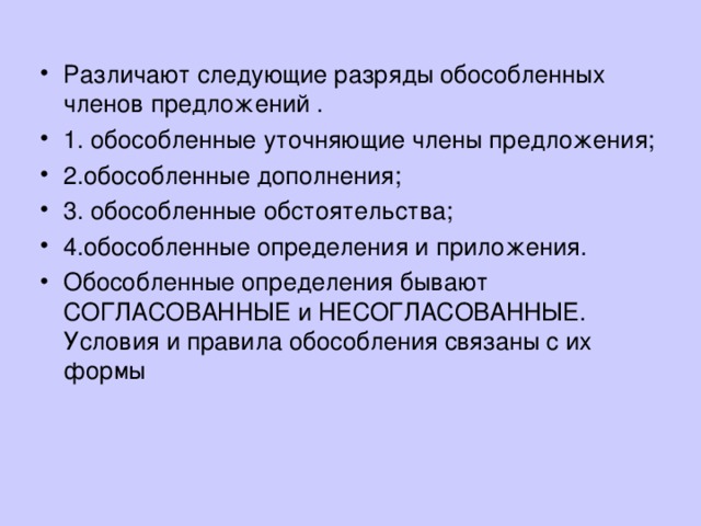 Различают следующие разряды обособленных членов предложений . 1. обособленные уточняющие члены предложения; 2.обособленные дополнения; 3. обособленные обстоятельства; 4.обособленные определения и приложения. Обособленные определения бывают СОГЛАСОВАННЫЕ и НЕСОГЛАСОВАННЫЕ. Условия и правила обособления связаны с их формы