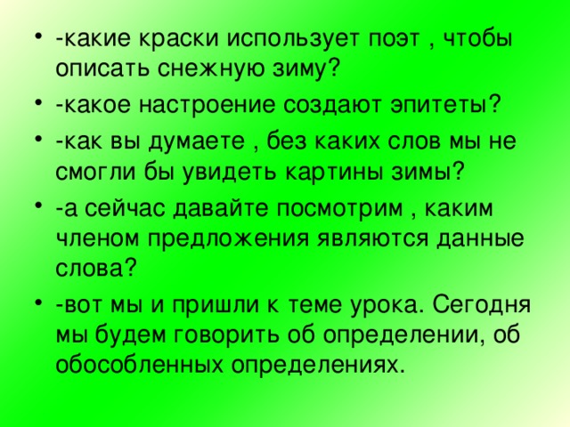 -какие краски использует поэт , чтобы описать снежную зиму? -какое настроение создают эпитеты? -как вы думаете , без каких слов мы не смогли бы увидеть картины зимы? -а сейчас давайте посмотрим , каким членом предложения являются данные слова? -вот мы и пришли к теме урока. Сегодня мы будем говорить об определении, об обособленных определениях.