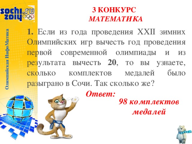 Олимпийская ИнфоМатика 3 КОНКУРС  МАТЕМАТИКА 1. Если из года проведения XXII зимних Олимпийских игр вычесть год проведения первой современной олимпиады и из результата вычесть 20 , то вы узнаете, сколько комплектов медалей было разыграно в Сочи. Так сколько же? Ответ: 98 комплектов медалей