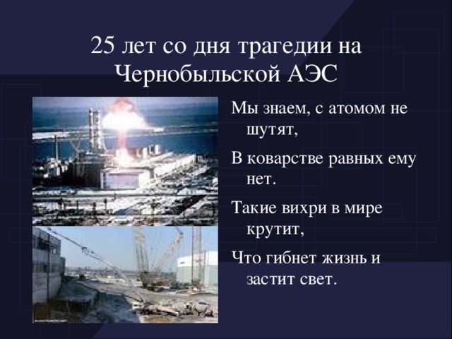 25 лет со дня трагедии на Чернобыльской АЭС Мы знаем, с атомом не шутят, В коварстве равных ему нет. Такие вихри в мире крутит, Что гибнет жизнь и застит свет.