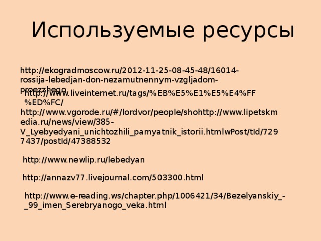 Используемые ресурсы http://ekogradmoscow.ru/2012-11-25-08-45-48/16014-rossija-lebedjan-don-nezamutnennym-vzgljadom-proezzhego http://www.liveinternet.ru/tags/%EB%E5%E1%E5%E4%FF%ED%FC/ http://www.vgorode.ru/#/lordvor/people/shohttp://www.lipetskmedia.ru/news/view/385-V_Lyebyedyani_unichtozhili_pamyatnik_istorii.htmlwPost/tId/7297437/postId/47388532 http://www.newlip.ru/lebedyan http://annazv77.livejournal.com/503300.html http://www.e-reading.ws/chapter.php/1006421/34/Bezelyanskiy_-_99_imen_Serebryanogo_veka.html