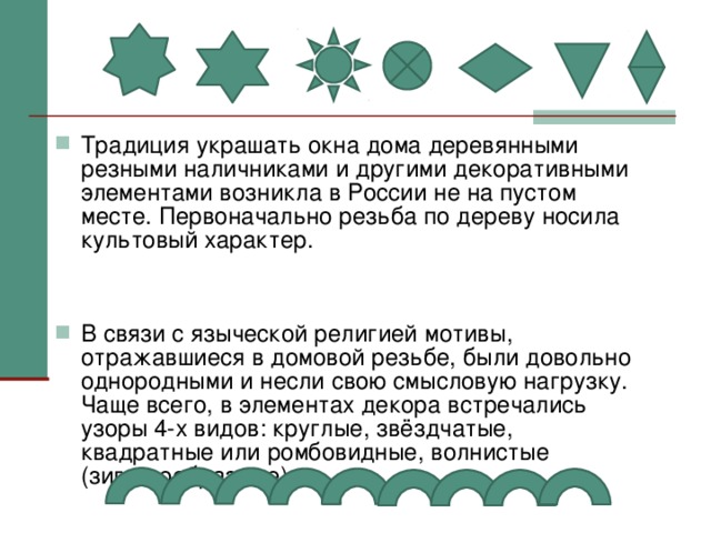 Традиция украшать окна дома деревянными резными наличниками и другими декоративными элементами возникла в России не на пустом месте. Первоначально резьба по дереву носила культовый характер.   В связи с языческой религией мотивы, отражавшиеся в домовой резьбе, были довольно однородными и несли свою смысловую нагрузку. Чаще всего, в элементах декора встречались узоры 4-х видов: круглые, звёздчатые, квадратные или ромбовидные, волнистые (зигзагообразные)