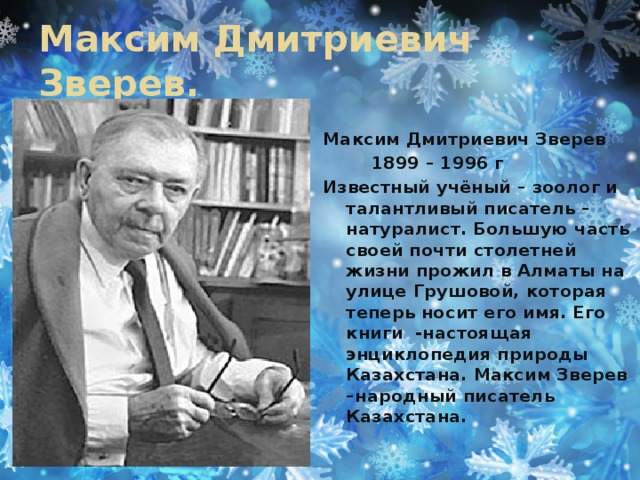 Максим Дмитриевич Зверев. Максим Дмитриевич Зверев  1899 – 1996 г Известный учёный – зоолог и талантливый писатель – натуралист. Большую часть своей почти столетней жизни прожил в Алматы на улице Грушовой, которая теперь носит его имя. Его книги -настоящая энциклопедия природы Казахстана. Максим Зверев –народный писатель Казахстана.