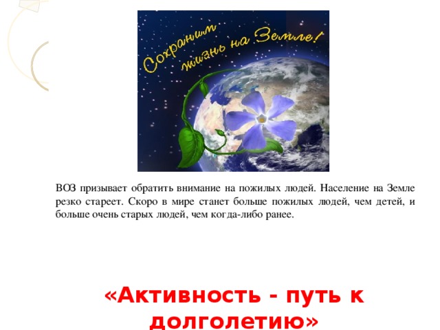 ВОЗ призывает обратить внимание на пожилых людей. Население на Земле резко стареет. Скоро в мире станет больше пожилых людей, чем детей, и больше очень старых людей, чем когда-либо ранее. «Активность - путь к долголетию»