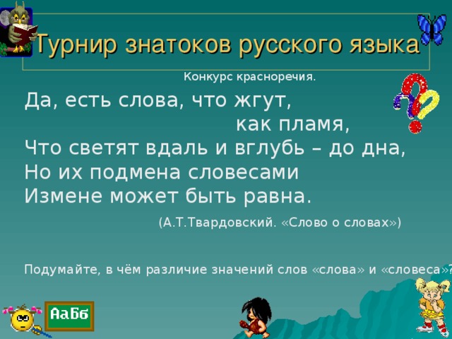 Турнир знатоков русского языка Конкурс красноречия. Да, есть слова, что жгут,  как пламя, Что светят вдаль и вглубь – до дна, Но их подмена словесами Измене может быть равна.  (А.Т.Твардовский. «Слово о словах») Подумайте, в чём различие значений слов «слова» и «словеса»?