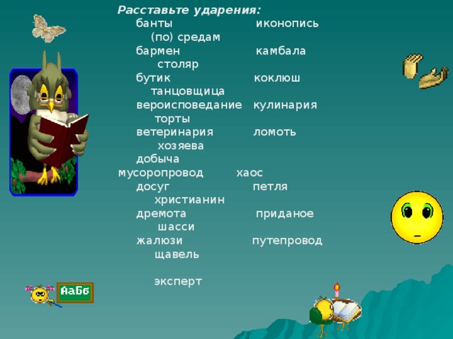 Расставьте ударения:  банты иконопись (по) средам  бармен камбала столяр  бутик коклюш танцовщица  вероисповедание кулинария торты  ветеринария ломоть хозяева  добыча мусоропровод хаос  досуг петля христианин  дремота приданое шасси  жалюзи путепровод щавель  эксперт