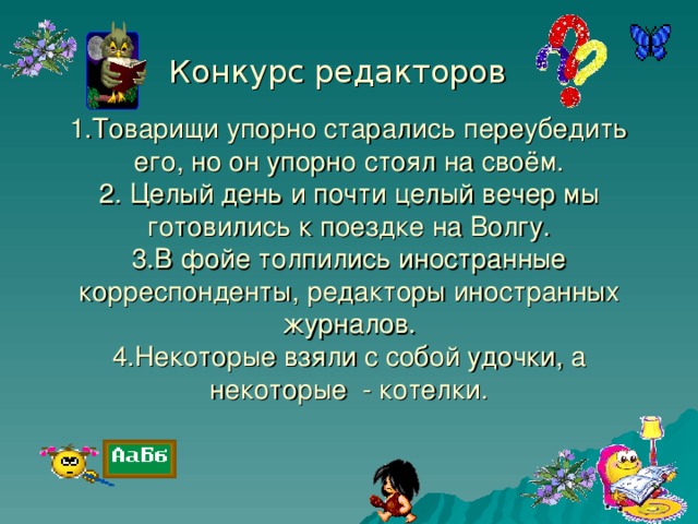 1.Товарищи упорно старались переубедить его, но он упорно стоял на своём.  2. Целый день и почти целый вечер мы готовились к поездке на Волгу.  3.В фойе толпились иностранные корреспонденты, редакторы иностранных журналов.  4.Некоторые взяли с собой удочки, а некоторые - котелки. Конкурс редакторов