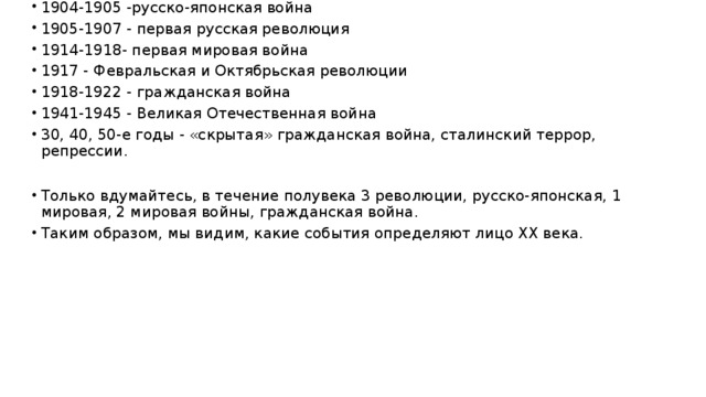 1904-1905 -русско-японская война 1905-1907 - первая русская революция 1914-1918- первая мировая война 1917 - Февральская и Октябрьская революции 1918-1922 - гражданская война 1941-1945 - Великая Отечественная война 30, 40, 50-е годы - «скрытая» гражданская война, сталинский террор, репрессии.  Только вдумайтесь, в течение полувека 3 революции, русско-японская, 1 мировая, 2 мировая войны, гражданская война. Таким образом, мы видим, какие события определяют лицо XX века.