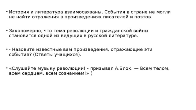 История и литература взаимосвязаны. События в стране не могли не найти отражения в произведениях писателей и поэтов.  Закономерно, что тема революции и гражданской войны становится одной из ведущих в русской литературе.  - Назовите известные вам произведения, отражающие эти события? (Ответы учащихся).  «Слушайте музыку революции! - призывал А.Блок. — Всем телом, всем сердцем, всем сознанием!» (