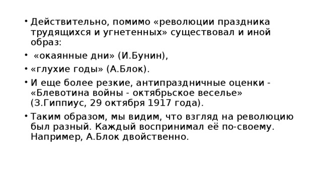 Действительно, помимо «революции праздника трудящихся и угнетенных» существовал и иной образ:  «окаянные дни» (И.Бунин), «глухие годы» (А.Блок). И еще более резкие, антипраздничные оценки - «Блевотина войны - октябрьское веселье» (З.Гиппиус, 29 октября 1917 года). Таким образом, мы видим, что взгляд на революцию был разный. Каждый воспринимал её по-своему. Например, А.Блок двойственно.