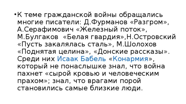 К теме гражданской войны обращались многие писатели: Д.Фурманов «Разгром», А.Серафимович «Железный поток», М.Булгаков «Белая гвардия»,Н.Островский «Пусть закалялась сталь», М.Шолохов «Поднятая целина», «Донские рассказы». Среди них Исаак Бабель « Конармия », который не понаслышке знал, что война пахнет «сырой кровью и человеческим прахом»; знал, что врагами порой становились самые близкие люди.