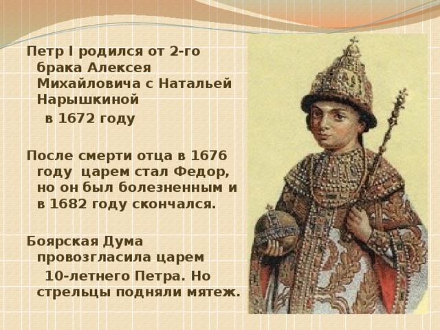 Петр I родился от 2-го брака Алексея Михайловича с Натальей Нарышкиной  в 1672 году  После смерти отца в 1676 году царем стал Федор, но он был болезненным и в 1682 году скончался.  Боярская Дума провозгласила царем  10-летнего Петра. Но стрельцы подняли мятеж.