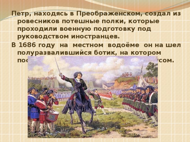 Петр, находясь в Преображенском, создал из ровесников потешные полки, которые проходили военную подготовку под руководством иностранцев. В 1686 году на местном водоёме он на шел полуразвалившийся ботик, на котором после ремонта начал ходить под парусом.