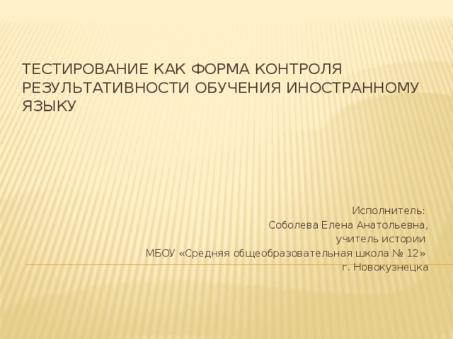 Тестирование как форма контроля результативности обучения иностранному языку Исполнитель: Соболева Елена Анатольевна,  учитель истории МБОУ «Средняя общеобразовательная школа № 12»  г. Новокузнецка