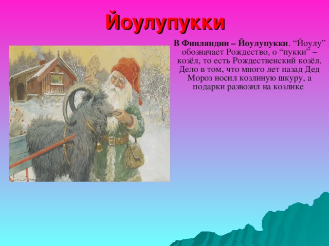 Йоулупукки В Финляндии – Йоулупукки . “Йоулу” обозначает Рождество, о “пукки” – козёл, то есть Рождественский козёл. Дело в том, что много лет назад Дед Мороз носил козлиную шкуру, а подарки развозил на козлике