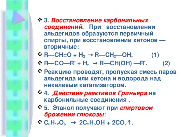 3. Восстановление карбонильных соединений .   При   восстановлении альдегидов образуются первичный спирты, при восстановлении кетонов — вторичные: R—CH=O + Н 2  → R—CH 2 —OH,           (1) R—CO—R' + Н 2   → R—CH(OH) —R'.         (2) Реакцию проводят, пропуская смесь паров альдегида или кетона и водорода над никелевым катализатором. 4.  Действие реактивов Гриньяра на карбонильные соединения . 5.  Этанол получают при спиртовом брожении глюкозы : С 6 Н 12 О 6    →  2С 2 Н 5 ОН + 2СО 2 ↑.