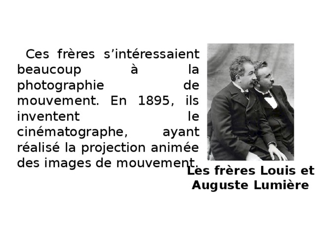 Ces frères s’intéressaient beaucoup à la photographie de mouvement. En 1895, ils inventent le cinématographe, ayant réalisé la projection animée des images de mouvement. Les frères Louis et  Auguste Lumière