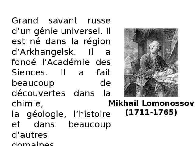 Grand savant russe d’un génie universel. Il est né dans la région d’Arkhangelsk. Il a fondé l’Académie des Siences. Il a fait beaucoup de découvertes dans la chimie,  la géologie, l’histoire et dans beaucoup d’autres  domaines. L’Université de Moscou porte son nom. Mikhaïl Lomonossov  (1711-1765)