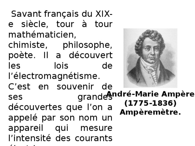 Savant français du XIX-e siècle, tour à tour mathématicien, chimiste, philosophe, poète. Il a découvert les lois de l’électromagnétisme. C’est en souvenir de ses grandes découvertes que l’on a appelé par son nom un appareil qui mesure l’intensité des courants électriques. André-Marie Ampère  (1775-1836)  Ampèremètre.