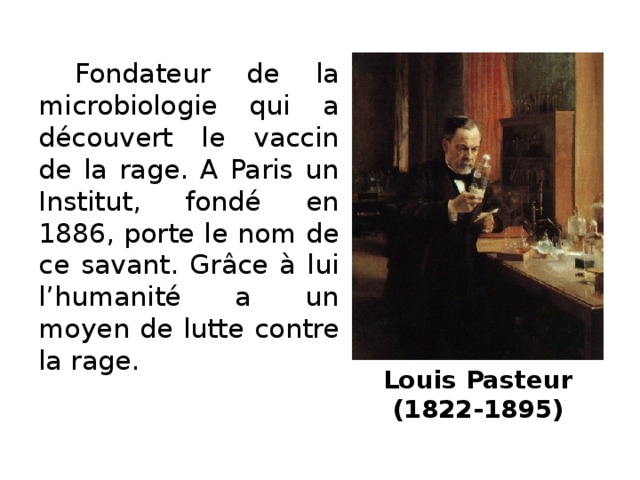 Fondateur de la microbiologie qui a découvert le vaccin de la rage. A Paris un Institut, fondé en 1886, porte le nom de ce savant. Grâce à lui l’humanité a un moyen de lutte contre la rage. Louis Pasteur  (1822-1895)