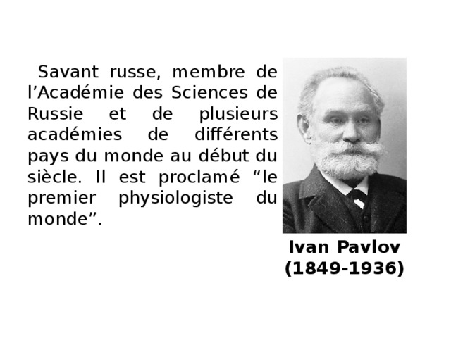 Savant russe, membre de l’Académie des Sciences de Russie et de plusieurs académies de différents pays du monde au début du siècle. Il est proclamé “le premier physiologiste du monde”. Ivan Pavlov  (1849-1936)