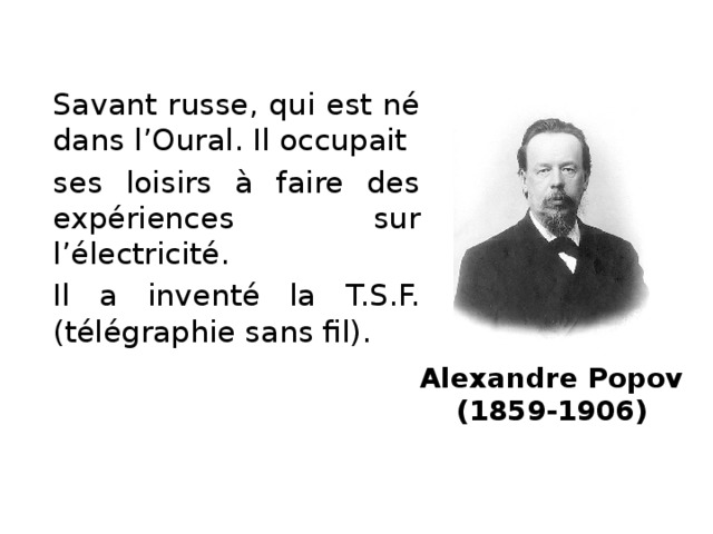 Savant russe, qui est né dans l’Oural. Il occupait ses loisirs à faire des expériences sur l’électricité. Il a inventé la T.S.F. (télégraphie sans fil). Alexandre Popov  (1859-1906)