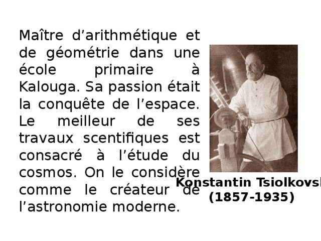 Maître d’arithmétique et de géométrie dans une école primaire à Kalouga. Sa passion était la conquête de l’espace. Le meilleur de ses travaux scentifiques est consacré à l’étude du cosmos. On le considère comme le créateur de l’astronomie moderne. Konstantin Tsiolkovski  (1857-1935)