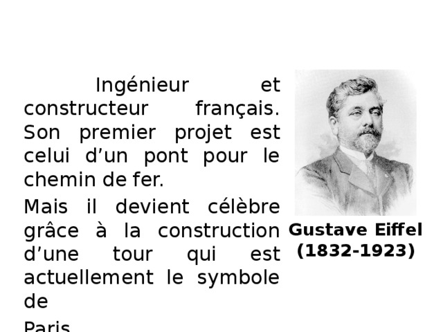 Ingénieur et constructeur français. Son premier projet est celui d’un pont pour le chemin de fer. Mais il devient célèbre grâce à la construction d’une tour qui est actuellement le symbole de Paris. Gustave Eiffel  (1832-1923)