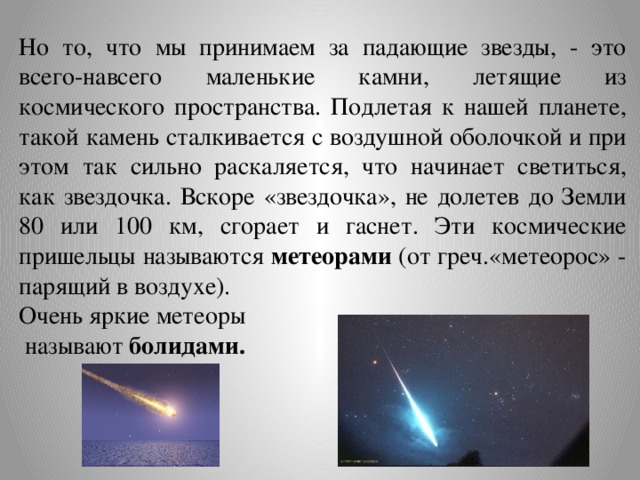 Но то, что мы принимаем за падающие звезды, - это всего-навсего маленькие камни, летящие из космического пространства. Подлетая к нашей планете, такой камень сталкивается с воздушной оболочкой и при этом так сильно раскаляется, что начинает светиться, как звездочка. Вскоре «звездочка», не долетев до Земли 80 или 100 км, сгорает и гаснет. Эти космические пришельцы называются метеорами (от греч.«метеорос» - парящий в воздухе). Очень яркие метеоры  называют болидами.