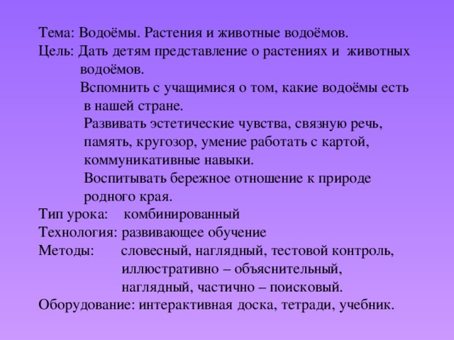 Тема: Водоёмы. Растения и животные водоёмов.  Цель: Дать детям представление о растениях и животных  водоёмов.  Вспомнить с учащимися о том, какие водоёмы есть  в нашей стране.  Развивать эстетические чувства, связную речь,  память, кругозор, умение работать с картой,  коммуникативные навыки.  Воспитывать бережное отношение к природе  родного края.  Тип урока: комбинированный  Технология: развивающее обучение  Методы: словесный, наглядный, тестовой контроль,  иллюстративно – объяснительный,  наглядный, частично – поисковый.  Оборудование: интерактивная доска, тетради, учебник.