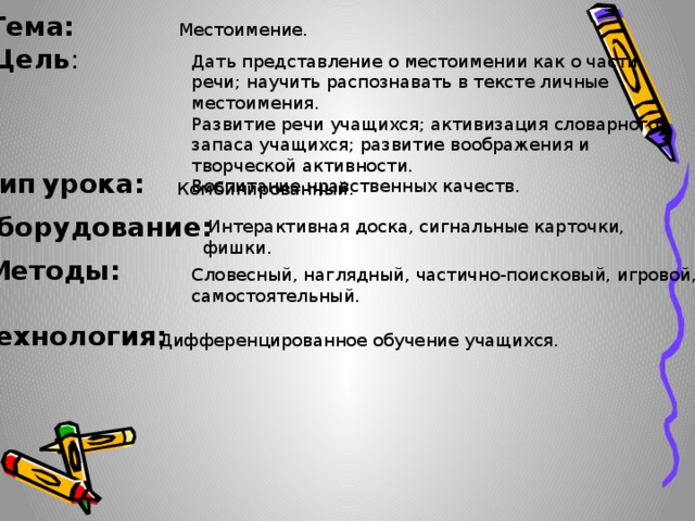 Тема: Местоимение. Цель : Дать представление о местоимении как о части речи; научить распознавать в тексте личные местоимения.  Развитие речи учащихся; активизация словарного запаса учащихся; развитие воображения и творческой активности.  Воспитание нравственных качеств. Тип  урока: Комбинированный. Оборудование:  Интерактивная доска, сигнальные карточки, фишки.   Методы: Словесный, наглядный, частично-поисковый, игровой, самостоятельный. Технология: Дифференцированное обучение учащихся.