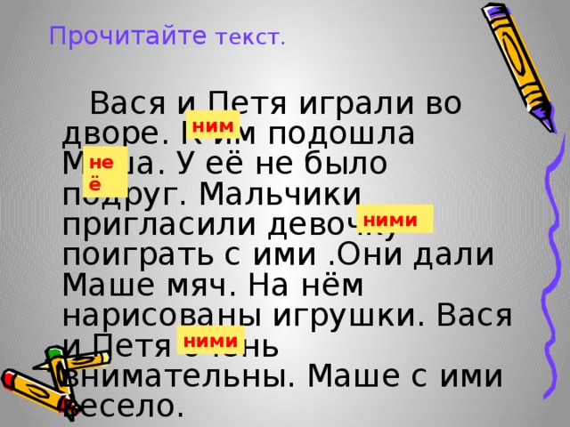 ним Прочитайте текст.  Вася и Петя играли во дворе. К им подошла Маша. У её не было подруг. Мальчики пригласили девочку поиграть с ими .Они дали Маше мяч. На нём нарисованы игрушки. Вася и Петя очень внимательны. Маше с ими весело. неё ними ними